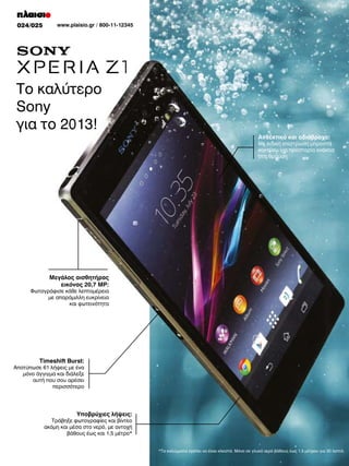 024/025

www.plaisio.gr / 800-11-12345

Το καλύτερο
Sony
για το 2013!
Ανθεκτικό και αδιάβροχο:

Με ειδική επίστρωση μπροστά
και πίσω για προστασία ενάντια
στη θραύση

Μεγάλος αισθητήρας
εικόνας 20,7 MP:

Φωτογράφισε κάθε λεπτομέρεια
με απαράμιλλη ευκρίνεια
και φωτεινότητα

Timeshift Burst:

Αποτύπωσε 61 λήψεις με ένα
μόνο άγγιγμα και διάλεξε
αυτή που σου αρέσει
περισσότερο

Υποβρύχιες λήψεις:

Τράβηξε φωτογραφίες και βίντεο
ακόμη και μέσα στο νερό, με αντοχή
βάθους έως και 1,5 μέτρο*
*Τα καλύμματα πρέπει να είναι κλειστά. Μόνο σε γλυκό νερό βάθους έως 1,5 μέτρου για 30 λεπτά.

 