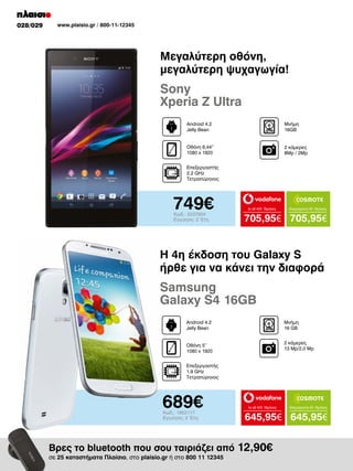 028/029

www.plaisio.gr / 800-11-12345

Μεγαλύτερη οθόνη,
μεγαλύτερη ψυχαγωγία!

Sony
Xperia Z Ultra
Android 4.2
Jelly Bean

Μνήμη
16GB

Οθόνη 6,44”
1080 x 1920

2 κάμερες
8Mp / 2Mp

Επεξεργαστής
2.2 GHz
Τετραπύρηνος

749€
Κωδ.: 2037904
Εγγύηση: 2 Έτη

to all 400 18μήνες

Απεριόριστα 45 18μήνες

705,95€ 705,95€

H 4η έκδοση του Galaxy S
ήρθε για να κάνει την διαφορά

Samsung
Galaxy S4 16GB
Android 4.2
Jelly Bean

Μνήμη
16 GΒ
2 κάμερες
13 Mp/2,0 Mp

Οθόνη 5’’
1080 x 1920
Επεξεργαστής
1.9 GHz
Τετραπύρηνος

689€
Κωδ.: 1953117
Εγγύηση: 2 Έτη

to all 400 18μήνες

645,95€ 645,95€

Βρες το bluetooth που σου ταιριάζει από 12,90€
σε 25 καταστήματα Πλαίσιο, στο plaisio.gr ή στο 800 11 12345

Απεριόριστα 45 18μήνες

 