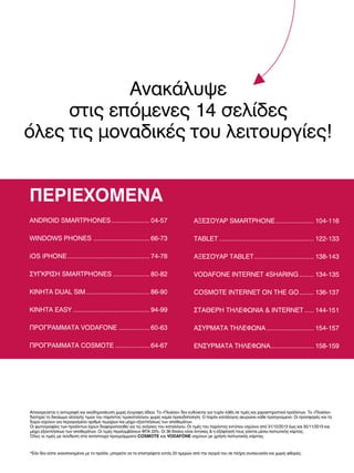 Ανακάλυψε
στις επόμενες 14 σελίδες
όλες τις μοναδικές του λειτουργίες!
ΠΕΡΙΕΧΟΜΕΝΑ
ANDROID SMARTPHONES ..................... 04-57

ΑΞΕΣΟΥΑΡ SMARTPHONE ..................... 104-116

WINDOWS PHONES ............................... 66-73

TABLET .................................................... 122-133

iOS iPHONE ............................................. 74-78

ΑΞΕΣΟΥΑΡ TABLET ................................. 138-143

ΣΥΓΚΡΙΣΗ SMARTPHONES .................... 80-82

VODAFONE INTERNET 4SHARING ........ 134-135

ΚΙΝΗΤΑ DUAL SIM ................................... 86-90

COSMOTE INTERNET ON THE GO ........ 136-137

ΚΙΝΗΤΑ EASY .......................................... 94-99

ΣΤΑΘΕΡΗ ΤΗΛΕΦΩΝΙΑ & INTERNET ..... 144-151

ΠΡΟΓΡΑΜΜΑΤΑ VODAFONE ................. 60-63

ΑΣΥΡΜΑΤΑ ΤΗΛΕΦΩΝΑ .......................... 154-157

ΠΡΟΓΡΑΜΜΑΤΑ COSMOTE ................... 64-67

ΕΝΣΥΡΜΑΤΑ ΤΗΛΕΦΩΝΑ........................ 158-159

Απαγορεύεται η αντιγραφή και αναδημοσίευση χωρίς έγγραφη άδεια. Το «Πλαίσιο» δεν ευθύνεται για τυχόν λάθη σε τιμές και χαρακτηριστικά προϊόντων. Το «Πλαίσιο»
διατηρεί το δικαίωμα αλλαγής τιμών του παρόντος τιμοκαταλόγου χωρίς καμία προειδοποίηση. Ο παρόν κατάλογος ακυρώνει κάθε προηγούμενο. Οι προσφορές και τα
δώρα ισχύουν για περιορισμένο αριθμό τεμαχίων και μέχρι εξαντλήσεως των αποθεμάτων.
Οι φωτογραφίες των προϊόντων έχουν διαφοροποιηθεί για τις ανάγκες του καταλόγου. Οι τιμές του παρόντος εντύπου ισχύουν από 31/10/2013 έως και 30/11/2013 και
μέχρι εξαντλήσεως των αποθεμάτων. Οι τιμές περιλαμβάνουν ΦΠΑ 23%. Οι 36 δόσεις είναι έντοκες & η εξόφλησή τους γίνεται μέσω πιστωτικής κάρτας.
Όλες οι τιμές με σύνδεση στα αντίστοιχα προγράμματα COSMOTE και VODAFONE ισχύουν με χρήση πιστωτικής κάρτας.

*Εάν δεν είστε ικανοποιημένοι με το προϊόν, μπορείτε να το επιστρέψετε εντός 20 ημερών από την αγορά του σε πλήρη συσκευασία και χωρίς φθορές.

 
