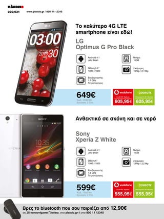 030/031

www.plaisio.gr / 800-11-12345

To καλύτερο 4G LTE
smartphone είναι εδώ!

LG
Optimus G Pro Black
Android 4.1
Jelly Bean

Μνήμη
16GB

Οθόνη 5.5’’
1080 x 1920

2 κάμερες
13 Μp / 2.1 Mp

Επεξεργαστής
1.7 GHz
Τετραπύρηνος

649€
Κωδ.: 2036169
Εγγύηση: 2 Έτη

to all 400 18μήνες

Απεριόριστα 35 18μήνες

605,95€ 605,95€

Ανθεκτικό σε σκόνη και σε νερό

Sony
Xperia Z White
Android 4.1
Jelly Bean

Μνήμη
16GB

Οθόνη 5’’
1080 x 1920

2 κάμερες
13 Μp / 2.2 Mp

Επεξεργαστής
1.5 GHz
Τετραπύρηνος

599€
Κωδ.: 1932764
Εγγύηση: 2 Έτη

to all 400 18μήνες

555,95€ 555,95€

Βρες το bluetooth που σου ταιριάζει από 12,90€
σε 25 καταστήματα Πλαίσιο, στο plaisio.gr ή στο 800 11 12345

Απεριόριστα 35 18μήνες

 