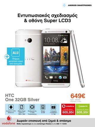 ANDROID SMARTPHONES

Εντυπωσιακός σχεδιασμός
& οθόνη Super LCD3

ALU
Πλήρως
μεταλλικό σώμα
από αλουμίνιο

649€

HTC
One 32GB Silver

Κωδ.: 1934767
Εγγύηση: 2 Έτη

to all 400 18μήνες

Android 4.1 HTC
Sense 5.0

Οθόνη Super
LCD3 4.7’’
1080 x 1920

Επεξεργαστής
1.7 GHz
Τετραπύρηνος

Μνήμη
32 GΒ

2 κάμερες
4 UltraPixel /
2.1 Mp

Απεριόριστα 35 18μήνες

605,95€ 605,95€

Δωρεάν επισκευή από ζημιά & σπάσιμο
Μάθε περισσότερα σε ένα κατάστημα Πλαίσιο ή στο 800 11 12345

 