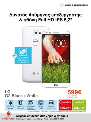 ANDROID SMARTPHONES

Δυνατός 4πύρηνος επεξεργαστής
& οθόνη Full HD IPS 5,2II

Buy & Return*
Αποκλειστικά
στο ΠΛΑΙΣΙΟ

599€

LG
G2 Black / White

Κωδ.: 2062089
Εγγύηση: 2 Έτη

to all 400 18μήνες

Android 4.2
Jelly Bean

Οθόνη 5.2”
1080 x 1920

Επεξεργαστής
2.26 GHz
Τετραπύρηνος

Μνήμη
16 GB

2 κάμερες
13 Mp / 2.1 Mp

Απεριόριστα 35 18μήνες

555,95€ 555,95€

*Εάν δεν είστε ικανοποιημένοι με το προϊόν, μπορείτε να το επιστρέψετε εντός 20ημερών από την αγορά του σε πλήρη συσκευασία και χωρίς φθορές.

Δωρεάν επισκευή από ζημιά & σπάσιμο
Μάθε περισσότερα σε ένα κατάστημα Πλαίσιο ή στο 800 11 12345

 