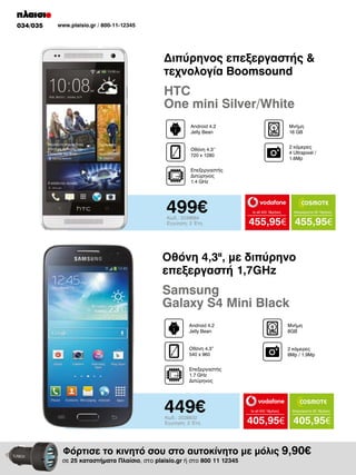 034/035

www.plaisio.gr / 800-11-12345

Διπύρηνος επεξεργαστής &
τεχνολογία Boomsound

HTC
One mini Silver/White
Android 4.2
Jelly Bean

Μνήμη
16 GΒ

Οθόνη 4.3’’
720 x 1280

2 κάμερες
4 Ultrapixel /
1.6Mp

Επεξεργαστής
Διπύρηνος
1.4 GHz

499€
Κωδ.: 2039664
Εγγύηση: 2 Έτη

to all 400 18μήνες

Απεριόριστα 35 18μήνες

455,95€ 455,95€

Οθόνη 4,3II, με διπύρηνο
επεξεργαστή 1,7GHz

Samsung
Galaxy S4 Mini Βlack
Android 4.2
Jelly Bean

Μνήμη
8GB

Οθόνη 4.3”
540 x 960

2 κάμερες
8Mp / 1.9Mp

Επεξεργαστής
1.7 GHz
Διπύρηνος

449€
Κωδ.: 2028832
Εγγύηση: 2 Έτη

to all 400 18μήνες

Απεριόριστα 35 18μήνες

405,95€ 405,95€

Φόρτισε το κινητό σου στο αυτοκίνητο με μόλις 9,90€

σε 25 καταστήματα Πλαίσιο, στο plaisio.gr ή στο 800 11 12345

 