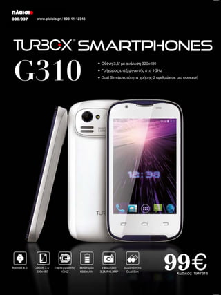 036/037
022/023

www.plaisio.gr / 800-11-12345
www.plaisio.gr

Smartphones

G310

Android 4.0

Οθόνη 3,5”
320x480

Επεξεργαστής
1GHZ

Μπαταρία
1500mAh

• Οθόνη 3,5" με ανάλυση 320x480
• Γρήγορος επεξεργαστής στο 1GHz
• Dual Sim-Δυνατότητα χρήσης 2 αριθμών σε μια συσκευή

2 Κάμερες
3.2ΜP/0.3MP

Δυνατότητα
Dual Sim

99€

Kωδικός: 1947818

 