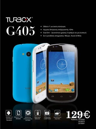 G405

Android 4.0
Ice Cream
Sandwich

Οθόνη 4” IPS
2πύρηνος
480x800
επεξεργαστής
2x1GHZ

•	 Οθόνη	4”	για	άνετη	πλοήγηση
•	 Ισχυρός	διπύρηνος	επεξεργαστής	1GHz
•	 Dual	Sim	–	Δυνατότητα	χρήσης	2	αριθμών	σε	μια	συσκευή
•	 Σε	3	μοναδικές	αποχρώσεις:	Μάυρο,	Λευκό	&	Μπλε

Μπαταρία
1800mAh

2 Κάμερες
3.2ΜP/VGA

Δυνατότητα
Dual Sim

129€
Κωδικός:	2076365
																2076373
																2076381

 