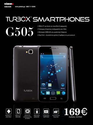 038/039
038/039

www.plaisio.gr / 800-11-12345
www.plaisio.gr

Smartphones

G505

Android 4.1
Jelly Bean

Οθόνη 5”
800x480

2πύρηνος
επεξεργαστής
2x1GHZ

• Οθόνη 5” για άνεση σε παιχνίδια & εφαρμογές
• Γρήγορος 2πύρηνος επεξεργαστής στο 1GHz
• Μπαταρία 3200mAh για μεγαλύτερη διάρκεια
• Dual Sim – Δυνατότητα χρήσης 2 αριθμών σε μια συσκευή

Μπαταρία
3200mAh

2 Κάμερες
5ΜP/VGA

Δυνατότητα
Dual Sim

169€
Κωδικός: 2047632

 