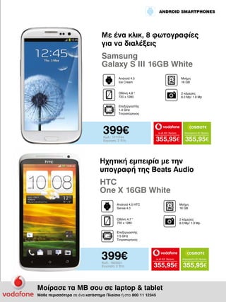 ANDROID SMARTPHONES

Με ένα κλικ, 8 φωτογραφίες
για να διαλέξεις

Samsung
Galaxy S III 16GB White
Android 4.0
Ice Cream

Μνήμη
16 GΒ

Οθόνη 4.8 "
720 x 1280

2 κάμερες
8.0 Mp/ 1.9 Mp

Επεξεργαστής
1.4 GHz
Τετραπύρηνος

399€
Κωδ.: 1771744
Εγγύηση: 2 Έτη

to all 400 18μήνες

Απεριόριστα 45 18μήνες

355,95€ 355,95€

Ηχητική εμπειρία με την
υπογραφή της Beats Audio

HTC
One X 16GB White
Android 4.0 HTC
Sense 4.0

Μνήμη
16 GΒ

Οθόνη 4.7 "
720 x 1280

2 κάμερες
8.0 Mp/ 1.3 Mp

Επεξεργαστής
1.5 GHz
Τετραπύρηνος

399€
Κωδ.: 1823531
Εγγύηση: 2 Έτη

to all 400 18μήνες

Απεριόριστα 35 18μήνες

355,95€ 355,95€

Μοίρασε τα ΜΒ σου σε laptop & tablet
Μάθε περισσότερα σε ένα κατάστημα Πλαίσιο ή στο 800 11 12345

 