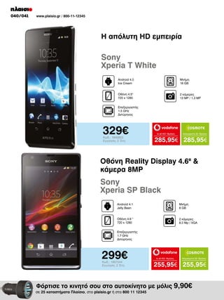 040/041

www.plaisio.gr / 800-11-12345

Η απόλυτη HD εμπειρία

Sony
Xperia T White
Android 4.0
Ice Cream

Μνήμη
16 GΒ

Οθόνη 4.5"
720 x 1280

2 κάμερες
13 MP / 1.3 MP

Επεξεργαστής
1.5 GHz
Διπύρηνος

329€
Κωδ.: 1845853
Εγγύηση: 2 Έτη

to all 400 18μήνες

Απεριόριστα 35 18μήνες

285,95€ 285,95€

Οθόνη Reality Display 4.6II &
κάμερα 8MP

Sony
Xperia SP Black
Android 4.1
Jelly Bean

Μνήμη
8 GΒ

Οθόνη 4.6 "
720 x 1280

2 κάμερες
8.0 Mp / VGA

Επεξεργαστής
1.7 GHz
Διπύρηνος

299€
Κωδ.: 1957244
Εγγύηση: 2 Έτη

to all 400 18μήνες

Απεριόριστα 35 18μήνες

255,95€ 255,95€

Φόρτισε το κινητό σου στο αυτοκίνητο με μόλις 9,90€

σε 25 καταστήματα Πλαίσιο, στο plaisio.gr ή στο 800 11 12345

 
