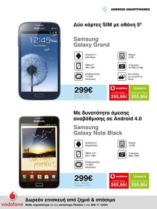 ANDROID SMARTPHONES

Δύο κάρτες SIM με οθόνη 5II

Samsung
Galaxy Grand
Android 4.1
Jelly Bean

Μνήμη
8 GB

Οθόνη 5“
480 x 800

2 κάμερες
8.0 Mp/ 2,0 Mp

Επεξεργαστής
1.2 GHz
Διπύρηνος

299€
Κωδ.: 2017083
Εγγύηση: 2 Έτη

Δύο κάρτες
για να μιλάς με
όλους

to all 400 18μήνες

Απεριόριστα 35 18μήνες

255,95€ 255,95€

Με δυνατότητα άμεσης
αναβάθμισης σε Android 4.0

Samsung
Galaxy Note Black
Android 2.3
Gingerbread

Μνήμη
16 GB

Οθόνη 5.3“
800 x 1280

2 κάμερες
8Mp / 2Mp

Επεξεργαστής
1.4 GHz
Διπύρηνος

299€
Κωδ.: 1696785
Εγγύηση: 2 Έτη

to all 400 18μήνες

255,95€ 255,95€

Δωρεάν επισκευή από ζημιά & σπάσιμο
Μάθε περισσότερα σε ένα κατάστημα Πλαίσιο ή στο 800 11 12345

Απεριόριστα 35 18μήνες

 