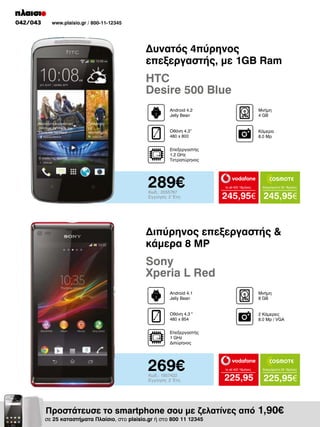 042/043

www.plaisio.gr / 800-11-12345

Δυνατός 4πύρηνος
επεξεργαστής, με 1GB Ram

HTC
Desire 500 Blue
Android 4.2
Jelly Bean

Μνήμη
4 GB

Οθόνη 4.3“
480 x 800

Κάμερα
8.0 Mp

Επεξεργαστής
1.2 GHz
Τετραπύρηνος

289€
Κωδ.: 2055767
Εγγύηση: 2 Έτη

to all 400 18μήνες

Απεριόριστα 35 18μήνες

245,95€ 245,95€

Διπύρηνος επεξεργαστής &
κάμερα 8 MP

Sony
Xperia L Red
Android 4.1
Jelly Bean

Μνήμη
8 GΒ

Οθόνη 4.3 "
480 x 854

2 Κάμερες
8.0 Mp / VGA

Επεξεργαστής
1 GHz
Διπύρηνος

269€
Κωδ.: 1957422
Εγγύηση: 2 Έτη

to all 400 18μήνες

Απεριόριστα 35 18μήνες

225,95

225,95€

Προστάτευσε το smartphone σου με ζελατίνες από 1,90€

σε 25 καταστήματα Πλαίσιο, στο plaisio.gr ή στο 800 11 12345

 