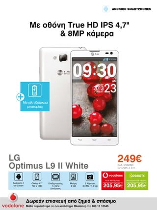 ANDROID SMARTPHONES

Με οθόνη True HD IPS 4,7II
& 8MP κάμερα

2.460
mAh

Μεγάλη διάρκεια
μπαταρίας

249€

LG
Optimus L9 II White

Κωδ.: 2082896
Εγγύηση: 2 Έτη

to all 400 18μήνες

Android 4.1
Ice Cream

Οθόνη 4.7”
720 x 1280

Επεξεργαστής
1.4 GHz
Διπύρηνος

Μνήμη
8 GB

2 Κάμερες
8.0 Mp / 1.3 Mp

Απεριόριστα 35 18μήνες

205,95€ 205,95€

Δωρεάν επισκευή από ζημιά & σπάσιμο
Μάθε περισσότερα σε ένα κατάστημα Πλαίσιο ή στο 800 11 12345

 