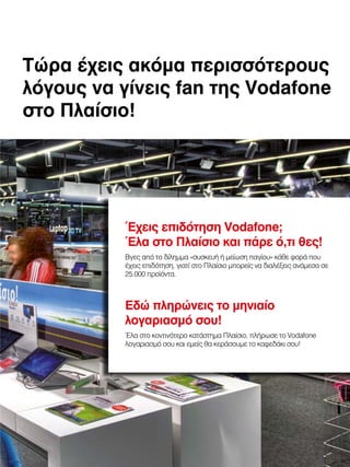 Τώρα έχεις ακόμα περισσότερους
λόγους να γίνεις fan της Vodafone
στο Πλαίσιο!

Έχεις επιδότηση Vodafone;
Έλα στο Πλαίσιο και πάρε ό,τι θες!
Βγες από το δίλημμα «συσκευή ή μείωση παγίου» κάθε φορά που
έχεις επιδότηση, γιατί στο Πλαίσιο μπορείς να διαλέξεις ανάμεσα σε
25.000 προϊόντα.

Εδώ πληρώνεις το μηνιαίο
λογαριασμό σου!
Έλα στο κοντινότερο κατάστημα Πλαίσιο, πλήρωσε το Vodafone
λογαριασμό σου και εμείς θα κεράσουμε το καφεδάκι σου!

 