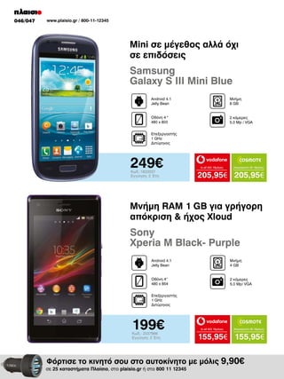 046/047

www.plaisio.gr / 800-11-12345

Mini σε μέγεθος αλλά όχι
σε επιδόσεις

Samsung
Galaxy S III Mini Blue
Android 4.1
Jelly Bean

Μνήμη
8 GB

Οθόνη 4 "
480 x 800

2 κάμερες
5.0 Mp / VGA

Επεξεργαστής
1 GHz
Διπύρηνος

249€
Κωδ.:1833537
Εγγύηση: 2 Έτη

to all 400 18μήνες

Απεριόριστα 35 18μήνες

205,95€ 205,95€

Μνήμη RAM 1 GB για γρήγορη
απόκριση & ήχος Χloud

Sony
Xperia M Black- Purple
Android 4.1
Jelly Bean

Μνήμη
4 GB

Οθόνη 4“
480 x 854

2 κάμερες
5.0 Mp/ VGA

Επεξεργαστής
1 GHz
Διπύρηνος

199€
Κωδ.: 2037866
Εγγύηση: 2 Έτη

to all 400 18μήνες

Απεριόριστα 35 18μήνες

155,95€ 155,95€

Φόρτισε το κινητό σου στο αυτοκίνητο με μόλις 9,90€

σε 25 καταστήματα Πλαίσιο, στο plaisio.gr ή στο 800 11 12345

 