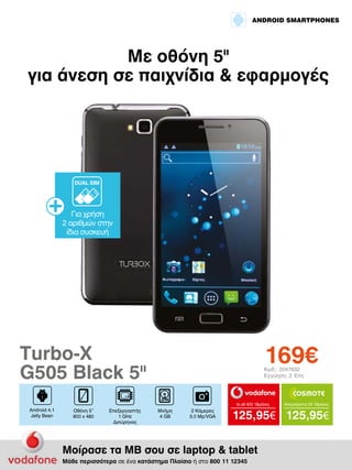 ANDROID SMARTPHONES

Με οθόνη 5II
για άνεση σε παιχνίδια & εφαρμογές

DUAL SIM

Για χρήση
2 αριθμών στην
ίδια συσκευή

169€

Turbo-X
G505 Black 5II

Κωδ.: 2047632
Εγγύηση: 2 Έτη

to all 400 18μήνες

Android 4.1
Jelly Bean

Οθόνη 5”
800 x 480

Επεξεργαστής
1 GHz
Διπύρηνος

Μνήμη
4 GB

2 Κάμερες
5.0 Mp/VGA

Απεριόριστα 35 18μήνες

125,95€ 125,95€

Μοίρασε τα ΜΒ σου σε laptop & tablet
Μάθε περισσότερα σε ένα κατάστημα Πλαίσιο ή στο 800 11 12345

 