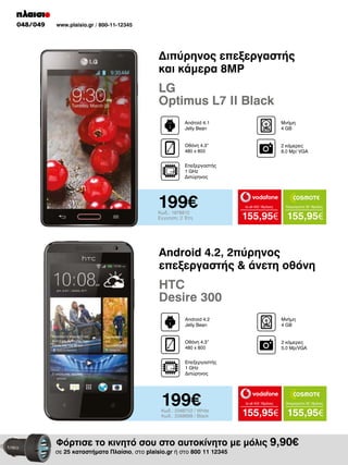 048/049

www.plaisio.gr / 800-11-12345

Διπύρηνος επεξεργαστής
και κάμερα 8MP

LG
Optimus L7 II Black
Android 4.1
Jelly Bean

Μνήμη
4 GΒ

Οθόνη 4.3“
480 x 800

2 κάμερες
8.0 Μp/ VGA

Επεξεργαστής
1 GHz
Διπύρηνος

199€
Κωδ.: 1978810
Εγγύηση: 2 Έτη

to all 400 18μήνες

Απεριόριστα 35 18μήνες

155,95€ 155,95€

Android 4.2, 2πύρηνος
επεξεργαστής & άνετη οθόνη

HTC
Desire 300
Android 4.2
Jelly Bean

Μνήμη
4 GΒ

Οθόνη 4.3”
480 x 800

2 κάμερες
5.0 Mp/VGA

Επεξεργαστής
1 GHz
Διπύρηνος

199€

Κωδ.: 2068702 / White
Κωδ.: 2068699 / Black

to all 400 18μήνες

Απεριόριστα 35 18μήνες

155,95€ 155,95€

Φόρτισε το κινητό σου στο αυτοκίνητο με μόλις 9,90€

σε 25 καταστήματα Πλαίσιο, στο plaisio.gr ή στο 800 11 12345

 