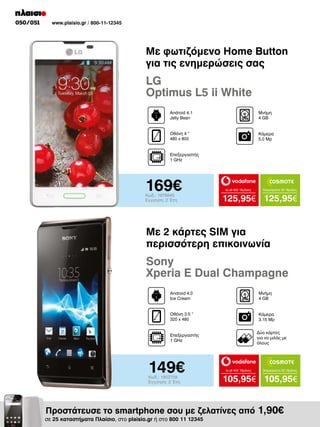 050/051

www.plaisio.gr / 800-11-12345

Με φωτιζόμενο Home Button
για τις ενημερώσεις σας

LG
Optimus L5 ii White
Android 4.1
Jelly Bean

Μνήμη
4 GΒ

Οθόνη 4 “
480 x 800

Kάμερα
5.0 Mp

Επεξεργαστής
1 GHz

169€
Κωδ.: 1978845
Εγγύηση: 2 Έτη

to all 400 18μήνες

Απεριόριστα 35 18μήνες

125,95€ 125,95€

Με 2 κάρτες SIM για
περισσότερη επικοινωνία

Sony
Xperia E Dual Champagne
Android 4.0
Ice Cream

Μνήμη
4 GΒ

Οθόνη 3.5 “
320 x 480

Κάμερα
3.15 Mp
Δύο κάρτες
για να μιλάς με
όλους

Επεξεργαστής
1 GHz

149€
Κωδ.: 1902709
Εγγύηση: 2 Έτη

to all 400 18μήνες

Απεριόριστα 35 18μήνες

105,95€ 105,95€

Προστάτευσε το smartphone σου με ζελατίνες από 1,90€

σε 25 καταστήματα Πλαίσιο, στο plaisio.gr ή στο 800 11 12345

 