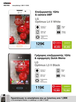 052/053

www.plaisio.gr / 800-11-12345

Επεξεργαστής 1GHz
& camera 5MP

LG
Optimus L4 II White
Android 4.1
Jelly Bean

Μνήμη
4 GΒ

Οθόνη 3.8”
320 x 480

Κάμερα
3.15 Mp

Επεξεργαστής
1 GHz
Μονοπύρηνος

129€
Κωδ.: 2038072
Εγγύηση: 2 Έτη

to all 400 18μήνες

Απεριόριστα 35 18μήνες

85,95€

85,95€

Γρήγορος επεξεργαστής 1GHz
& εφαρμογές Quick Memo

LG
Optimus L3 II Black
Android 4.1
Jelly Bean

Μνήμη
4 GΒ

Οθόνη 3.2 “
240 x 320

Κάμερα
3.15 Mp

Επεξεργαστής
1 GHz
Μονοπύρηνος

119€
Κωδ.: 1950037
Εγγύηση: 2 Έτη

to all 400 18μήνες

Απεριόριστα 35 18μήνες

75,95€

75,95€

Προστάτευσε το smartphone σου με ζελατίνες από 1,90€

σε 25 καταστήματα Πλαίσιο, στο plaisio.gr ή στο 800 11 12345

 