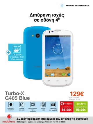 ANDROID SMARTPHONES

Διπύρηνη ισχύς
σε οθόνη 4II

DUAL SIM

Για χρήση
2 αριθμών στην
ίδια συσκευή

129€

Turbo-X
G405 Blue

Κωδ.: 2076381
Εγγύηση: 2 Έτη

to all 400 18μήνες

Android 4.0
Ice Cream

Οθόνη 4”
480 x 800

Επεξεργαστής
1 GHz
Διπύρηνος

Μνήμη
4 GB

2 Κάμερες
3.2 Mp/VGA

Απεριόριστα 35 18μήνες

85,95€

85,95€

Δωρεάν πρόσβαση στα αρχεία σου απ’όλες τις συσκευές
Μάθε περισσότερα σε ένα κατάστημα Πλαίσιο ή στο 800 11 12345

 