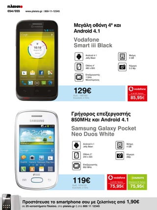 054/055

www.plaisio.gr / 800-11-12345

Μεγάλη οθόνη 4II και
Android 4.1

Vodafone
Smart iii Black
Android 4.1
Jelly Bean

Μνήμη
4 GB

Οθόνη 4“
480 x 800

Κάμερα
5.0 Mp

Επεξεργαστής
1 GHz
Μονοπύρηνος

129€

to all 400 18μήνες

Κωδ.: 1997580
Εγγύηση: 2 Έτη

85,95€

Γρήγορος επεξεργαστής
850MHz και Android 4.1

Samsung Galaxy Pocket
Neo Duos White
Android 4.1
Jelly Bean

Μνήμη
4 GΒ

Οθόνη 3”
240 x 320

Κάμερα
2Mp

Επεξεργαστής
850 MHz

119€
Κωδ.: 2004100
Εγγύηση: 2 Έτη

to all 400 18μήνες

Απεριόριστα 35 18μήνες

75,95€

75,95€

Προστάτευσε το smartphone σου με ζελατίνες από 1,90€

σε 25 καταστήματα Πλαίσιο, στο plaisio.gr ή στο 800 11 12345

 