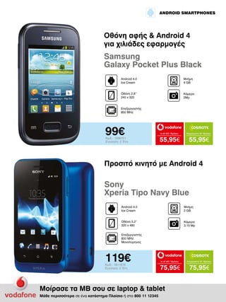 ANDROID SMARTPHONES

Οθόνη αφής & Android 4
για χιλιάδες εφαρμογές

Samsung
Galaxy Pocket Plus Black
Android 4.0
Ice Cream

Μνήμη
4 GΒ

Οθόνη 2.8’’
240 x 320

Κάμερα
2Mp

Επεξεργαστής
850 MHz

99€

Κωδ.: 1936751
Εγγύηση: 2 Έτη

to all 400 18μήνες

Απεριόριστα 35 18μήνες

55,95€

55,95€

Προσιτό κινητό με Android 4

Sony
Xperia Tipo Navy Blue
Android 4.0
Ice Cream

Μνήμη
2 GΒ

Οθόνη 3.2“
320 x 480

Κάμερα
3.15 Mp

Επεξεργαστής
800 MHz
Μονοπύρηνος

119€
Κωδ.: 1811878
Εγγύηση: 2 Έτη

to all 400 18μήνες

Απεριόριστα 35 18μήνες

75,95€

75,95€

Μοίρασε τα ΜΒ σου σε laptop & tablet
Μάθε περισσότερα σε ένα κατάστημα Πλαίσιο ή στο 800 11 12345

 