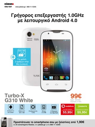 056/057

www.plaisio.gr / 800-11-12345

Γρήγορος επεξεργαστής 1.0GHz
με λειτουργικό Android 4.0

DUAL SIM

Για χρήση
2 αριθμών στην
ίδια συσκευή

99€

Turbo-X
G310 White

Κωδ.: 1947818
Εγγύηση: 2 Έτη

to all 400 18μήνες

Android 4.0
Ice Cream

Οθόνη 3.5“
320 x 480

Επεξεργαστής
1 GHz

Μνήμη
512 MB

2 Κάμερες
3.2 Mp/VGA

Απεριόριστα 35 18μήνες

55,95€

55,95€

Προστάτευσε το smartphone σου με ζελατίνες από 1,90€

σε 25 καταστήματα Πλαίσιο, στο plaisio.gr ή στο 800 11 12345

 
