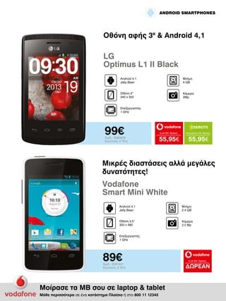 ANDROID SMARTPHONES

Οθόνη αφής 3II & Android 4,1

LG
Optimus L1 II Black
Android 4.1
Jelly Bean

Μνήμη
4 GΒ

Οθόνη 3”
240 x 320

Κάμερα
2Mp

Επεξεργαστής
1 GHz

99€

Κωδ.: 2065878
Εγγύηση: 2 Έτη

to all 400 18μήνες

Απεριόριστα 35 18μήνες

55,95€

55,95€

Μικρές διαστάσεις αλλά μεγάλες
δυνατότητες!

Vodafone
Smart Mini White
Android 4.1
Jelly Bean

Μνήμη
2.4 GΒ

Οθόνη 3.5’’
320 x 480

Κάμερα
2.0 Mp

Επεξεργαστής
1 GHz

89€

Κωδ.: 2057441
Εγγύηση: 2 Έτη

Μοίρασε τα ΜΒ σου σε laptop & tablet
Μάθε περισσότερα σε ένα κατάστημα Πλαίσιο ή στο 800 11 12345

to all 400 18μήνες

ΔΩΡΕΑΝ

 