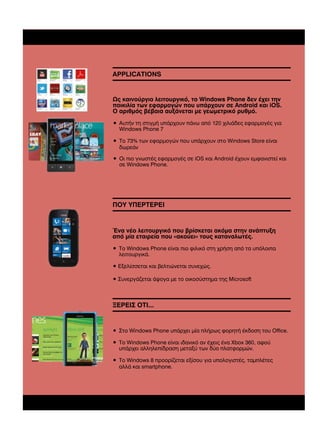 APPLICATIONS

Ως καινούργιο λειτουργικό, το Windows Phone δεν έχει την
ποικιλία των εφαρµογών που υπάρχουν σε Android και iOS.
Ο αριθµός βέβαια αυξάνεται µε γεωµετρικό ρυθµό.
• Αυτήν τη στιγµή υπάρχουν πάνω από 120 χιλιάδες εφαρµογές για
Windows Phone 7
• Το 73% των εφαρµογών που υπάρχουν στο Windows Store είναι
δωρεάν
• Οι πιο γνωστές εφαρµογές σε iOS και Android έχουν εµφανιστεί και
σε Windows Phone.

ΠΟΥ ΥΠΕΡΤΕΡΕΙ

Ένα νέο λειτουργικό που βρίσκεται ακόµα στην ανάπτυξη
από µία εταιρεία που «ακούει» τους καταναλωτές.
• Το Windows Phone είναι πιο φιλικό στη χρήση από τα υπόλοιπα
λειτουργικά.
• Εξελίσσεται και βελτιώνεται συνεχώς.
• Συνεργάζεται άψογα µε το οικοσύστηµα της Microsoft

ΞΕΡΕΙΣ ΟΤΙ...

• Στο Windows Phone υπάρχει µία πλήρως φορητή έκδοση του Office.
• Το Windows Phone είναι ιδανικό αν έχεις ένα Xbox 360, αφού
υπάρχει αλληλεπίδραση µεταξύ των δύο πλατφορµών.
• To Windows 8 προορίζεται εξίσου για υπολογιστές, ταµπλέτες
αλλά και smartphone.

 