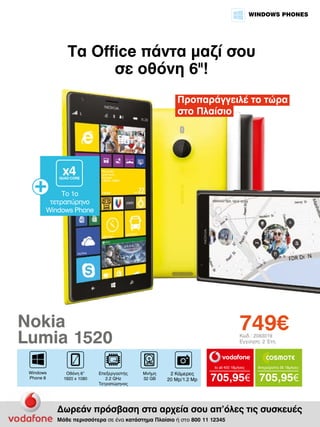 WINDOWS PHONES

Τα Office πάντα μαζί σου
σε οθόνη 6II!
Προπαράγγειλέ το τώρα
στο Πλαίσιο

x4

QUAD CORE

To 1ο
τετραπύρηνο
Windows Phone

749€

Nokia
Lumia 1520

Κωδ.: 2083019
Εγγύηση: 2 Έτη

to all 400 18μήνες

Windows
Phone 8

Οθόνη 6”
1920 x 1080

Επεξεργαστής
2.2 GHz
Τετραπύρηνος

Μνήμη
32 GB

2 Κάμερες
20 Mp/1.2 Mp

Απεριόριστα 35 18μήνες

705,95€ 705,95€

Δωρεάν πρόσβαση στα αρχεία σου απ’όλες τις συσκευές
Μάθε περισσότερα σε ένα κατάστημα Πλαίσιο ή στο 800 11 12345

 