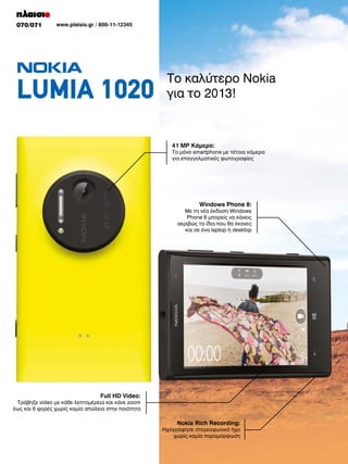 070/071

www.plaisio.gr / 800-11-12345

LUMIA 1020

Το καλύτερο Nokia
για το 2013!

41 MP Κάμερα:

Το μόνο smartphone με τέτοια κάμερα
για επαγγελματικές φωτογραφίες

Windows Phone 8:

Με τη νέα έκδοση Windows
Phone 8 μπορείς να κάνεις
ακριβώς τα ίδια που θα έκανες
και σε ένα laptop ή desktop

Full HD Video:

Τράβηξε video με κάθε λεπτομέρεια και κάνε zoom
έως και 6 φορές χωρίς καμία απώλεια στην ποιότητα

Nokia Rich Recording:

Ηχογράφησε στερεοφωνικό ήχο
χωρίς καμία παραμόρφωση

 