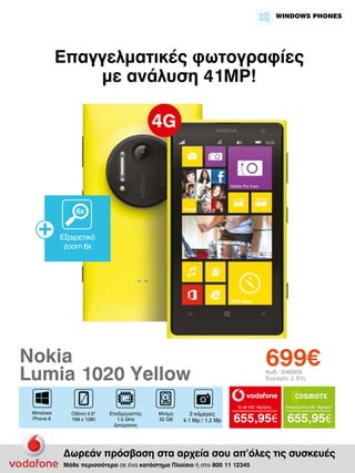 WINDOWS PHONES

Επαγγελματικές φωτογραφίες
με ανάλυση 41MP!

6x
Εξαιρετικό
zoom 6x

699€

Nokia
Lumia 1020 Yellow

Κωδ.: 2065908
Εγγύηση: 2 Έτη

to all 400 18μήνες

Windows
Phone 8

Οθόνη 4.5”
768 x 1280

Επεξεργαστής
1.5 GHz
Διπύρηνος

Μνήμη
32 GB

2 κάμερες
4.1 Mp / 1.2 Mp

Απεριόριστα 35 18μήνες

655,95€ 655,95€

Δωρεάν πρόσβαση στα αρχεία σου απ’όλες τις συσκευές
Μάθε περισσότερα σε ένα κατάστημα Πλαίσιο ή στο 800 11 12345

 