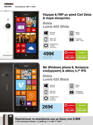 072/073

www.plaisio.gr / 800-11-12345

Κάμερα 8,7MP με φακό Carl Zeiss
 σώμα αλουμινίου

Nokia
Lumia 925 White
Windows
Phone 8

Μνήμη
16 GB

Οθόνη 4.5“
768 x 1280

2 κάμερες
8 Mp / 1,3 Μp

Επεξεργαστής
1.5 GHz
Διπύρηνος

499€
Κωδ.: 2047748
Εγγύηση: 2 Έτη

to all 400 18μήνες

Απεριόριστα 35 18μήνες

455,95€ 455,95€

Με Windows phone 8, διπύρηνο
επεξεργαστή  οθόνη 4,7II IPS

Nokia
Lumia 625 Black
Windows
Phone 8

Μνήμη
8 GΒ

Οθόνη4.7”
480 x 800

2 κάμερες
5.0 Mp/VGA

Επεξεργαστής
1.2 GHz
Διπύρηνος

269€
Κωδ.: 2068818
Εγγύηση: 2 Έτη

to all 400 18μήνες

Απεριόριστα 35 18μήνες

255,95€ 255,95€

Προστάτευσε το smartphone σου με θήκες από 3,90€
σε 25 καταστήματα Πλαίσιο, στο plaisio.gr ή στο 800 11 12345

 