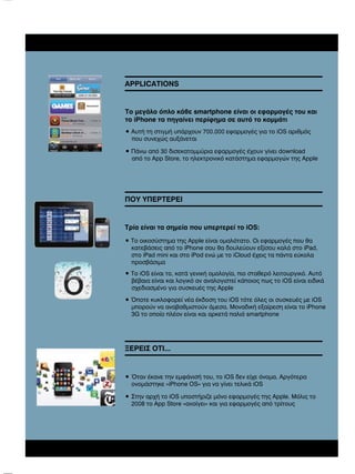 APPLICATIONS

Το µεγάλο όπλο κάθε smartphone είναι οι εφαρµογές του και
το iPhone τα πηγαίνει περίφηµα σε αυτό το κοµµάτι
• Αυτή τη στιγµή υπάρχουν 700.000 εφαρµογές για το iOS αριθµός
που συνεχώς αυξάνεται
• Πάνω από 30 δισεκατοµµύρια εφαρµογές έχουν γίνει download
από το App Store, το ηλεκτρονικό κατάστηµα εφαρµογών της Apple

ΠΟΥ ΥΠΕΡΤΕΡΕΙ

Τρία είναι τα σηµεία που υπερτερεί το iOS:
• Το οικοσύστηµα της Apple είναι οµαλότατο. Οι εφαρµογές που θα
κατεβάσεις από το iPhone σου θα δουλεύουν εξίσου καλά στο iPad,
στο iPad mini και στο iPod ενώ µε το iCloud έχεις τα πάντα εύκολα
προσβάσιµα
• Το iOS είναι το, κατά γενική οµολογία, πιο σταθερό λειτουργικό. Αυτό
βέβαια είναι και λογικό αν αναλογιστεί κάποιος πως το iOS είναι ειδικά
σχεδιασµένο για συσκευές της Apple
• Όποτε κυκλοφορεί νέα έκδοση του iOS τότε όλες οι συσκευές µε iOS
µπορούν να αναβαθµιστούν άµεσα. Μοναδική εξαίρεση είναι το iPhone
3G το οποίο πλέον είναι και αρκετά παλιό smartphone

ΞΕΡΕΙΣ ΟΤΙ...

• Όταν έκανε την εµφάνισή του, το iOS δεν είχε όνοµα. Αργότερα
ονοµάστηκε «iPhone OS» για να γίνει τελικά iOS
• Στην αρχή το iOS υποστήριζε µόνο εφαρµογές της Apple. Μόλις το
2008 το App Store «ανοίγει» και για εφαρµογές από τρίτους

 