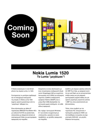 Coming
Soon

Nokia Lumia 1520
Το Lumia “μεγάλωσε”!

Η Nokia ανακοίνωσε το νέο Smart-

Αναμένεται να είναι εξοπλισμένο με

Διαθέτει μία κάμερα υψηλής ανάλυσης

phone της σειράς Lumia, το 1520.

έναν τετραπύρηνο επεξεργαστή Qual-

20,7MP Pure View, με ψηφιακό zoom

comm Snapdragon 800 με συχνότητα

2x και Led Flash για να αντικαταστήσει

Συντηρώντας το μοντέρνο σχεδιασμό

λειτουργίας στα 2.2GHz για ασύγκριτη

επάξια ακόμη και μία ψηφιακή

και τα πολύχρωμα καλύμματα

ταχύτητα. Διαθέτει επεξεργαστή

φωτογραφική μηχανή καθώς και μία

της σειράς το Nokia Lumia 1520

γραφικών Adreno 330GPU ενώ η

αρκετά μικρότερη μπροστινή camera

έρχεται αρκετά μεγαλύτερο από τα

μνήμη Ram 2GB εξασφαλίζει την

1.2MP που είναι ικανοποιητική για

“μικρότερα” αδέρφια του.

λειτουργία χωρίς κολλήματα σε κάθε

βίντεοκλήσεις.

είδους εφαρμογή.
Τέλος. είναι συμβατό με την

Είναι εξοπλισμένο με οθόνη 6”
τεχνολογίας AMOLED Pure Motion HD+

Θα «τρέχει» λειτουργικό Windows

τεχνολογία 4G, ενσωματώνει 4

με ανάλυση Full HD για ρεαλιστικές

8.1 για εύκολο συγχρονισμό με

προηγμένα μικρόφωνα HAAC για

απεικονίσεις με εξαιρετική κίνηση σε

υπολογιστές, εργασία σε οικείο

πεντακάθαρες συνομιλίες και έχει

αναπαραγωγή Video και φωτογραφιών,

περιβάλλον, με χιλιάδες εφαρμογές

μπαταρία 3400mAh για μεγάλη

εφαρμογές και παιχνίδια.

και παιχνίδια.

διάρκεια λειτουργίας.

 