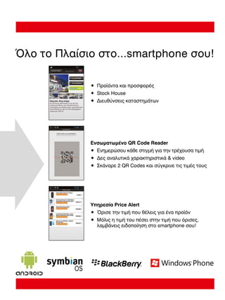Όλο το Πλαίσιο στο...smartphone σου!
• Προϊόντα και προσφορές
• Stock House
• ∆ιευθύνσεις καταστηµάτων

Ενσωµατωµένο QR Code Reader
• Ενηµερώσου κάθε στιγµή για την τρέχουσα τιµή
• ∆ες αναλυτικά χαρακτηριστικά  video
• Σκάναρε 2 QR Codes και σύγκρινε τις τιµές τους

Υπηρεσία Price Alert
• Όρισε την τιµή που θέλεις για ένα προϊόν
• Μόλις η τιµή του πέσει στην τιµή που όρισες,
λαµβάνεις ειδοποίηση στο smartphone σου!

 