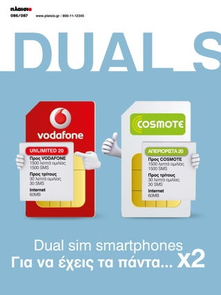 076/077
086/087

www.plaisio.gr/ 800-11-12345
www.plaisio.gr

DUAL S
UNLIMITED 20

ΑΠΕΡΙΟΡΙΣΤΑ 20

Προς VODAFONE
1500 λεπτά ομιλίας
1500 SMS

Προς COSMOTE
1500 λεπτά ομιλίας
1500 SMS

Προς τρίτους
30 λεπτά ομιλίας
30 SMS

Προς τρίτους
30 λεπτά ομιλίας
30 SMS

Ιnternet
60ΜΒ

Ιnternet
60ΜΒ

Dual sim smartphones
Για να έχεις τα πάντα...

x2

 