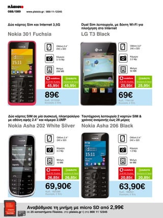 088/089

www.plaisio.gr / 800-11-12345

Δύο κάρτες Sim και Internet 3,5G

Dual Sim λειτουργία, με δέκτη Wi-Fi για
πλοήγηση στο Internet

Nokia 301 Fuchsia

LG T3 Black
Οθόνη 2.4“
240 x 320

Οθόνη 3.2“
240 x 320

Κάμερα
3.15 Mp

Κάμερα
2.0 Mp

Μνήμη
256 MB

Μνήμη
50 MB

to all 400 18 μήνες

45,95€

to all 400 18 μήνες

45,95€

89€

Απεριόριστα 35 18μηνο

25,95€

Απεριόριστα 35 18μηνο

25,95€

69€

Κωδ.: 2012006
Εγγύηση: 2 Έτη

Κωδ.: 1784129
Εγγύηση: 2 Έτη

Δύο κάρτες SIM σε μία συσκευή, πληκτρολόγιο Ταυτόχρονη λειτουργία 2 καρτών SIM 
με οθόνη αφής 2.4’’ και κάμερα 2.0MP
χρόνος αναμονής έως 28 μέρες

Nokia Asha 202 White Silver

Nokia Asha 206 Black

Οθόνη 2.4’’
240 x 320

Οθόνη 2.4’’
240 x 320

Κάμερα
2.0 Mp

Κάμερα
1.3 Mp

Μνήμη
10 MΒ

Μνήμη
64 MB

to all 400 18 μήνες

Απεριόριστα 35 18μηνο

to all 400 18 μήνες

Απεριόριστα 35 18μηνο

26,85€

26,85€

20,85€

20,85€

69,90€
Κωδ.: 1820389
Εγγύηση: 2 Έτη

63,90€
Κωδ.: 1982621
Εγγύηση: 2 Έτη

Αναβάθμισε τη μνήμη με micro SD από 2,99€

σε 25 καταστήματα Πλαίσιο, στο plaisio.gr ή στο 800 11 12345

 