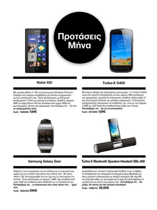 Προτάσεις
Μήνα

Nokia 520

Turbo-X G405

Με μεγάλη οθόνη 4” IPS και λειτουργικό Windows Phone 8
παρέχει ένα γνώριμο περιβάλλον με εύκολο συγχρονισμό
με τον υπολογιστή σου. Είναι εξοπλισμένο με διπύρηνο
επεξεργαστή 1GHz για γρήγορη απόκριση, διαθέτει κάμερα
5MP με λήψη βίντεο HD και αποθηκευτικό χώρο 8GB για
φωτογραφίες, βίντεο και εφαρμογές. Καταλήξαμε ότι… δεν θα
το αποχωριστείς ποτέ.

Μοντέρνο design και προηγμένες λειτουργίες. Το Turbo-X G405
είναι ένα προσιτό Smartphone με δύο κάρτες SIM κατάλληλο
για εφαρμογές, εργασία  επικοινωνία. Διαθέτει οθόνη αφής 4”
και λειτουργικό Android για χιλιάδες εφαρμογές. Ο διπύρηνος
επεξεργαστής απογειώνει τις επιδόσεις του ενώ με την κάμερα
3,2MP με LED Flash θα απαθανατίσεις κάθε σου στιγμή.
Καταλήξαμε ότι… θα σε εντυπωσιάσει!

Κωδ.: 1989596 139€

Samsung Galaxy Gear
Φόρεσέ το και ενημερώσου για τις κλήσεις και τα μηνύματά σου
ακόμη και αν το κινητό είναι μέσα στην τσάντα σου. Με άνετη
οθόνη 1,63” θα ενημερωθείς για την ώρα και τις λειτουργίες του
κινητού. Είναι εξοπλισμένο με κάμερα 1,9MP, έχει αποθηκευτικό
χώρο 4GB και συνδέεται μέσω Bluetooth με το smartphone σου.
Καταλήξαμε ότι… η επικοινωνία σου είναι πλέον στο… “χέρι”
σου.
Κωδ.: 2063425 299€

Κωδ.: 2076365 129€

Turbo-X Bluetooth Speaker-Headset SBL-400
Διασκέδαση και “ανοιχτή” επικοινωνία! Σύνδεσέ το με το tablet ή
το Smartphone σου ενσύρματα ή ασύρματα μέσω Bluetooth και
άκου μουσική ή επικοινώνησε με ανοιχτή συνομιλία. Με ισχύ 6W
και μπαταρία λιθίου με αυτονομία έως 6 ώρες θα απολαμβάνεις τη
μουσική σου με όλους τους φίλους σου. Καταλήξαμε ότι… θα
μιλάς, θα ακούς και θα κινείσαι ελεύθερα!
Κωδ.: 1980270

39,90€

 