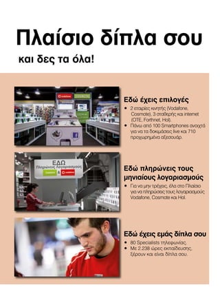 Πλαίσιο δίπλα σου
και δες τα όλα!

Εδώ έχεις επιλογές
•	 2	εταιρίες	κινητής	(Vodafone,
Cosmote),	3	σταθερής	και	internet									
(OTE,	Forthnet,	Hol).
•	 Πάνω	από	100	Smartphones	ανοιχτά	
για	να	τα	δοκιμάσεις	live	και	710	
προχωρημένα	αξεσουάρ.

Εδώ πληρώνεις τους
μηνιαίους λογαριασμούς
•	 Για	να	μην	τρέχεις,	έλα	στο	Πλαίσιο	
για	να	πληρώσεις	τους	λογαριασμούς	
Vodafone,	Cosmote	και	Hol.

Εδώ έχεις εμάς δίπλα σου
•	 80	Specialists	τηλεφωνίας.
•	 Με	2.238	ώρες	εκπαίδευσης,	
ξέρουν	και	είναι	δίπλα	σου.

 