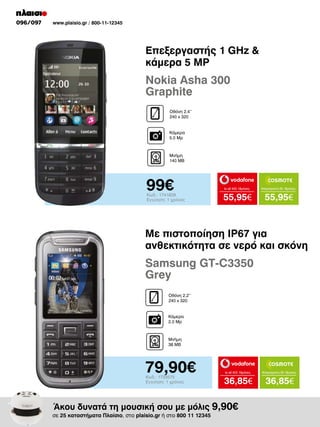 096/097

www.plaisio.gr / 800-11-12345

Επεξεργαστής 1 GHz 
κάμερα 5 MP

Nokia Asha 300
Graphite
Οθόνη 2.4’’
240 x 320
Κάμερα
5.0 Mp

Μνήμη
140 MB

99€

Κωδ.: 1741829
Εγγύηση: 1 χρόνος

to all 400 18μήνες

Απεριόριστα 35 18μήνες

55,95€

55,95€

Με πιστοποίηση IP67 για
ανθεκτικότητα σε νερό και σκόνη

Samsung GT-C3350
Grey
Οθόνη 2.2’’
240 x 320
Κάμερα
2.0 Mp

Μνήμη
38 MB

79,90€
Κωδ.: 1733575
Εγγύηση: 1 χρόνος

to all 400 18μήνες

Απεριόριστα 35 18μήνες

36,85€

36,85€

Άκου δυνατά τη μουσική σου με μόλις 9,90€

σε 25 καταστήματα Πλαίσιο, στο plaisio.gr ή στο 800 11 12345

 