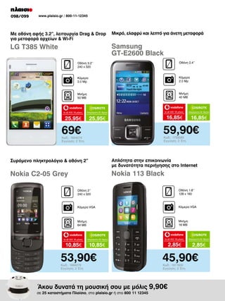 098/099

www.plaisio.gr / 800-11-12345

Με οθόνη αφής 3.2”, λειτουργία Drag  Drop
για μεταφορά αρχείων  Wi-Fi

Μικρό, ελαφρύ και λεπτό για άνετη μεταφορά

LG T385 White

Samsung
GT-E2600 Black
Οθόνη 3.2’’
240 x 320

Οθόνη 2.4’’

Κάμερα
2.0 Mp

Κάμερα
2.0 Mp

Μνήμη
50 MB

Μνήμη
40 MB

to all 400 18 μήνες

Απεριόριστα 35 18μηνο

to all 400 18 μήνες

Απεριόριστα 35 18μηνο

25,95€

25,95€

16,85€

16,85€

59,90€

69€

Κωδ.: 1733583
Εγγύηση: 2 Έτη

Κωδ.: 1934074
Εγγύηση: 2 Έτη

Συρόμενο πληκτρολόγιο  οθόνη 2”

Απλότητα στην επικοινωνία
με δυνατότητα περιήγησης στο Internet

Nokia C2-05 Grey

Nokia 113 Black
Οθόνη 2’’
240 x 320

Οθόνη 1.8’’
128 x 160

Κάμερα VGA

Κάμερα VGA

Μνήμη
64 MB

Μνήμη
16 MB

to all 400 18 μήνες

10,85€

Απεριόριστα 35 18μηνο

to all 400 18 μήνες

Απεριόριστα 35 18μηνο

2,85€

2,85€

10,85€

53,90€
Κωδ.: 1694278
Εγγύηση: 2 Έτη

45,90€
Κωδ.: 1811630
Εγγύηση: 2 Έτη

Άκου δυνατά τη μουσική σου με μόλις 9,90€

σε 25 καταστήματα Πλαίσιο, στο plaisio.gr ή στο 800 11 12345

 