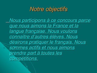 Notre objectifs Nous participons à ce concours parce que nous aimons la France et la langue française. Nous voulons connaître d’autres élèves. Nous désirons pratiquer le français. Nous sommes actifs et nous aimons prendre part à toutes les compétitions. 