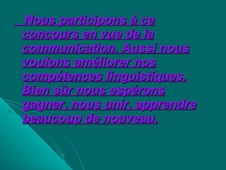 Nous participons à ce concours en vue de la communication. Aussi nous voulons améliorer nos compétences linguistiques. Bien sûr nous espérons gagner, nous unir, apprendre beaucoup de nouveau. 