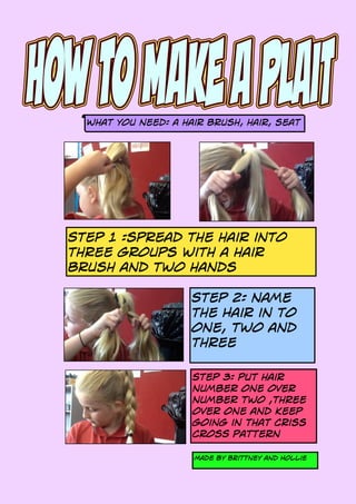 What you need: a hair brush, hair, seat
Step 1 :spread the hair into
three groups with a hair
brush and two hands
Step 2: name
the Hair in to
one, two and
three
Step 3: put hair
number one over
number two ,three
over one and keep
going in that criss
crosS pattern
Made by brittney and Hollie
 