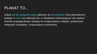 PLAKAT TO...
rodzaj wyrobu poligraficznego zaliczany do akcydensów. Druk jednostronny
dużego formatu (co najmniej A3), o charakterze informacyjnym ale czasem
również propagandowym służący do umieszczania w stałych, publicznych
miejscach (rozklejany, umieszczany w witrynach).
 