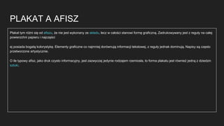 PLAKAT A AFISZ
Plakat tym różni się od afiszu, że nie jest wykonany ze składu, lecz w całości stanowi formę graficzną. Zadrukowywany jest z reguły na całej
powierzchni papieru i najczęści
ej posiada bogatą kolorystykę. Elementy graficzne co najmniej dorównują informacji tekstowej, z reguły jednak dominują. Napisy są często
przetworzone artystycznie.
O ile typowy afisz, jako druk czysto informacyjny, jest zazwyczaj jedynie rodzajem rzemiosła, to forma plakatu jest również jedną z dziedzin
sztuki.
 