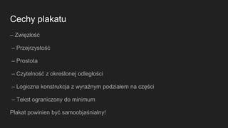 Cechy plakatu
– Zwięzłość
– Przejrzystość
– Prostota
– Czytelność z określonej odległości
– Logiczna konstrukcja z wyraźnym podziałem na części
– Tekst ograniczony do minimum
Plakat powinien być samoobjaśnialny!
 
