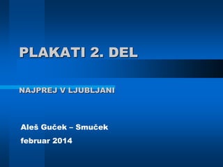 PLAKATI 2. DEL
NAJPREJ V LJUBLJANI
Aleš Guček – Smuček
februar 2014
 