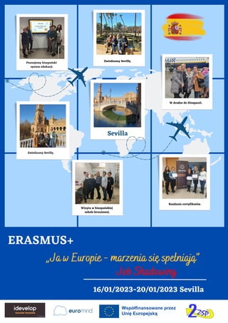 „Ja w Europie - marzenia się spełniają”
Job Shadowing
Sevilla
16/01/2023-20/01/2023 Sevilla
ERASMUS+
Poznajemy hiszpański
system edukacji.
Zwiedzamy Sevillę.
Zwiedzamy Sevillę.
Rozdanie certyfikatów.
Wizyta w hiszpańskiej
szkole branżowej.
W drodze do Hiszpanii.
 