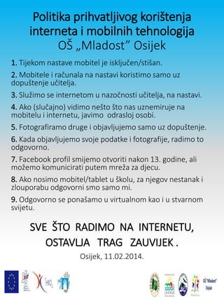 Politika prihvatljivog korištenja
interneta i mobilnih tehnologija
OŠ „Mladost” Osijek
1. Tijekom nastave mobitel je isključen/stišan.
2. Mobitele i računala na nastavi koristimo samo uz
dopuštenje učitelja.
3. Služimo se internetom u nazočnosti učitelja, na nastavi.
4. Ako (slučajno) vidimo nešto što nas uznemiruje na
mobitelu i internetu, javimo odrasloj osobi.
5. Fotografiramo druge i objavljujemo samo uz dopuštenje.
6. Kada objavljujemo svoje podatke i fotografije, radimo to
odgovorno.
7. Facebook profil smijemo otvoriti nakon 13. godine, ali
možemo komunicirati putem mreža za djecu.
8. Ako nosimo mobitel/tablet u školu, za njegov nestanak i
zlouporabu odgovorni smo samo mi.
9. Odgovorno se ponašamo u virtualnom kao i u stvarnom
svijetu.
SVE ŠTO RADIMO NA INTERNETU,
OSTAVLJA TRAG ZAUVIJEK .
Osijek, 11.02.2014.
 