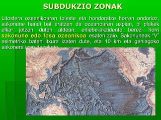 SUBDUKZIO ZONAK
Litosfera ozeanikoaren toleste eta hondoratze horren ondorioz,
sakonune handi bat eratzen da ozeanoaren azpian, bi plakek
elkar jotzen duten aldean; erliebe-akzidente berezi horri
sakonune edo fosa ozeanikoa esaten zaio. Sakonuneak “V”
asimetriko baten itxura izaten dute, eta 10 km eta gehiagoko
sakonera izan dezakete.

 
